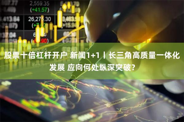 股票十倍杠杆开户 新闻1+1丨长三角高质量一体化发展 应向何处纵深突破？