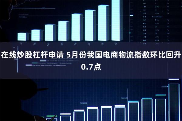 在线炒股杠杆申请 5月份我国电商物流指数环比回升0.7点