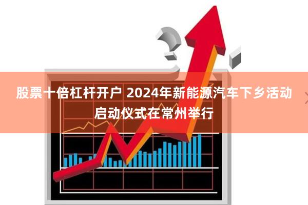 股票十倍杠杆开户 2024年新能源汽车下乡活动启动仪式在常州举行
