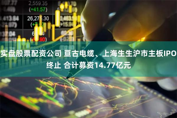 实盘股票配资公司 亘古电缆、上海生生沪市主板IPO终止 合计募资14.77亿元