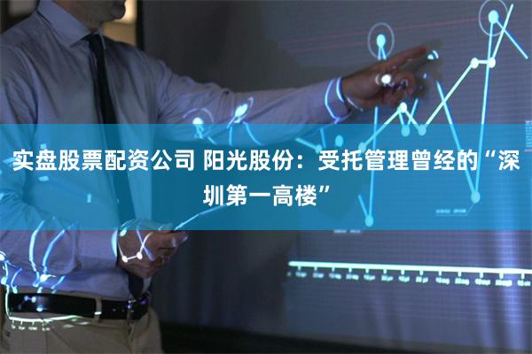 实盘股票配资公司 阳光股份：受托管理曾经的“深圳第一高楼”