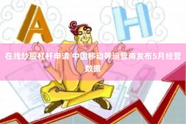 在线炒股杠杆申请 中国移动等运营商发布5月经营数据