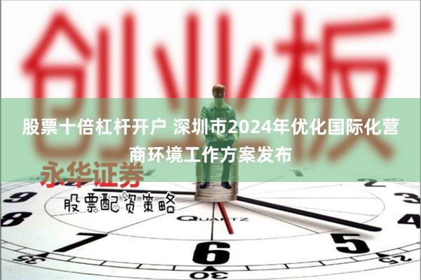 股票十倍杠杆开户 深圳市2024年优化国际化营商环境工作方案发布