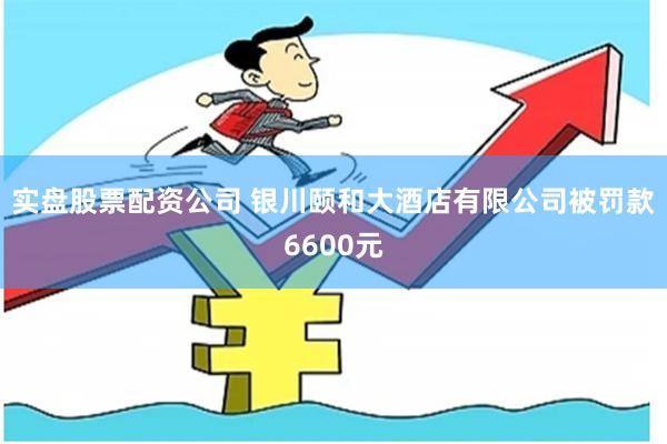 实盘股票配资公司 银川颐和大酒店有限公司被罚款6600元