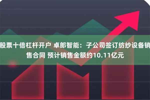 股票十倍杠杆开户 卓郎智能：子公司签订纺纱设备销售合同 预计销售金额约10.11亿元