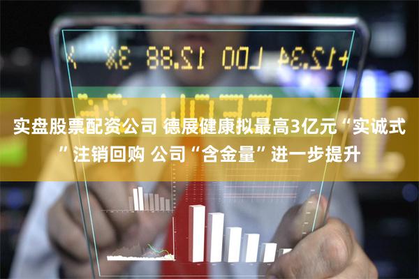 实盘股票配资公司 德展健康拟最高3亿元“实诚式”注销回购 公司“含金量”进一步提升