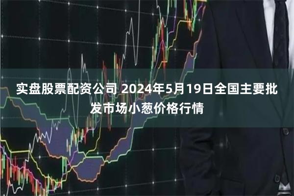 实盘股票配资公司 2024年5月19日全国主要批发市场小葱价格行情