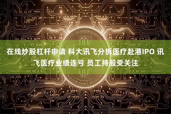 在线炒股杠杆申请 科大讯飞分拆医疗赴港IPO 讯飞医疗业绩连亏 员工持股受关注