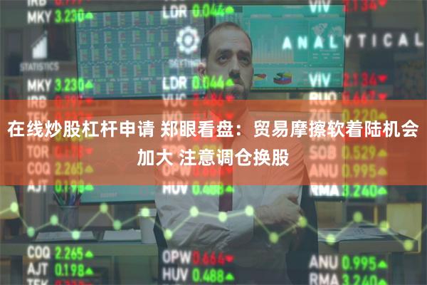 在线炒股杠杆申请 郑眼看盘：贸易摩擦软着陆机会加大 注意调仓换股