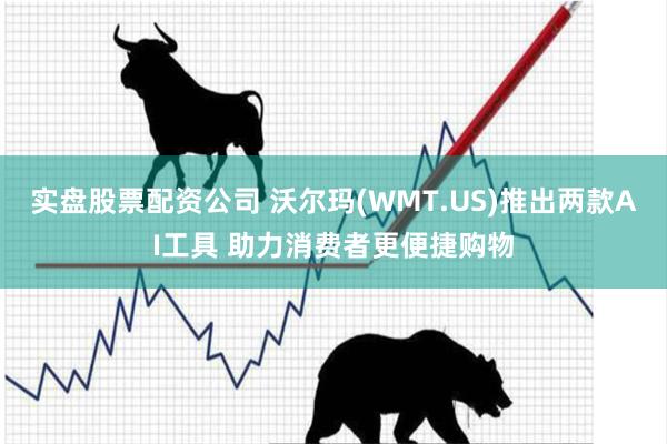 实盘股票配资公司 沃尔玛(WMT.US)推出两款AI工具 助力消费者更便捷购物