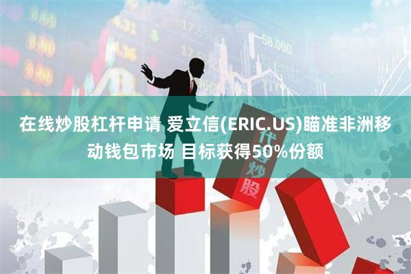 在线炒股杠杆申请 爱立信(ERIC.US)瞄准非洲移动钱包市场 目标获得50%份额