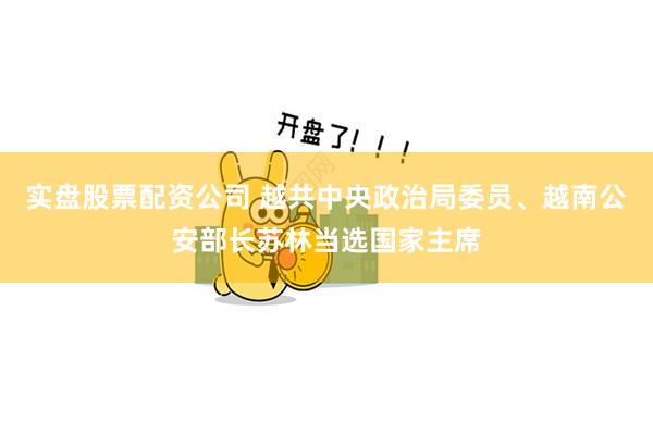 实盘股票配资公司 越共中央政治局委员、越南公安部长苏林当选国家主席