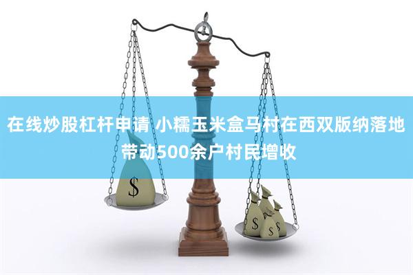 在线炒股杠杆申请 小糯玉米盒马村在西双版纳落地 带动500余户村民增收