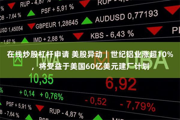在线炒股杠杆申请 美股异动｜世纪铝业涨超10%，将受益于美国60亿美元建厂计划