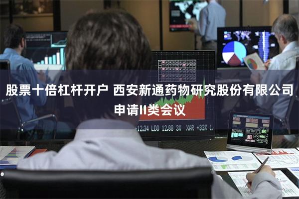 股票十倍杠杆开户 西安新通药物研究股份有限公司申请II类会议