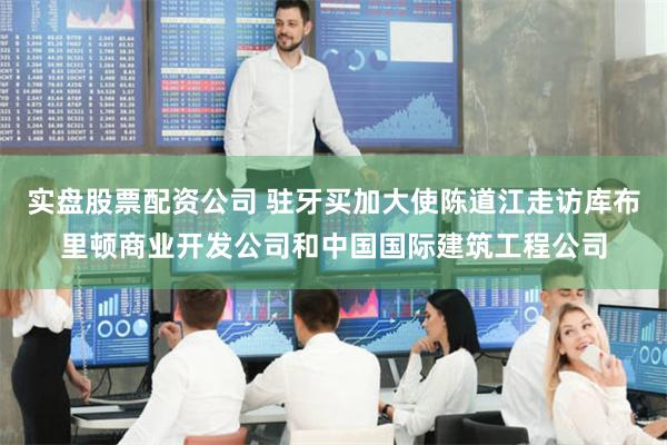 实盘股票配资公司 驻牙买加大使陈道江走访库布里顿商业开发公司和中国国际建筑工程公司
