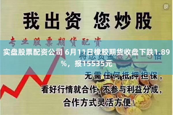 实盘股票配资公司 6月11日橡胶期货收盘下跌1.89%，报15535元