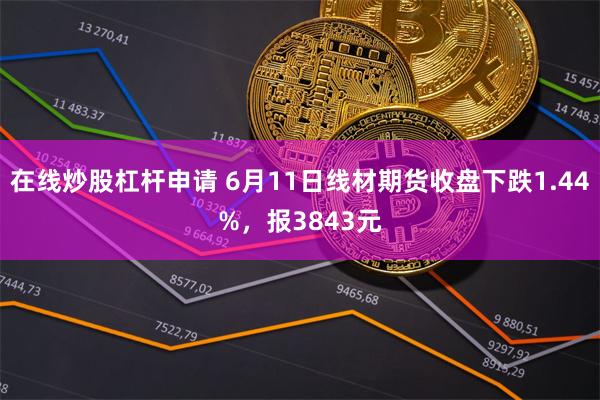 在线炒股杠杆申请 6月11日线材期货收盘下跌1.44%，报3843元