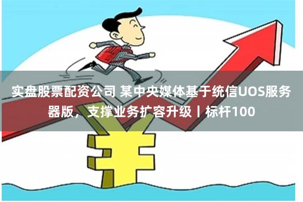 实盘股票配资公司 某中央媒体基于统信UOS服务器版，支撑业务扩容升级丨标杆100