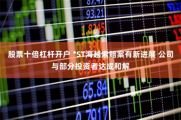 股票十倍杠杆开户 *ST海越索赔案有新进展 公司与部分投资者达成和解