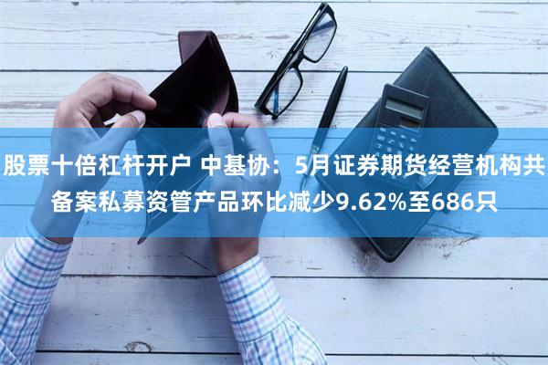 股票十倍杠杆开户 中基协：5月证券期货经营机构共备案私募资管产品环比减少9.62%至686只