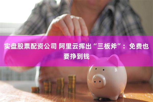实盘股票配资公司 阿里云挥出“三板斧”：免费也要挣到钱