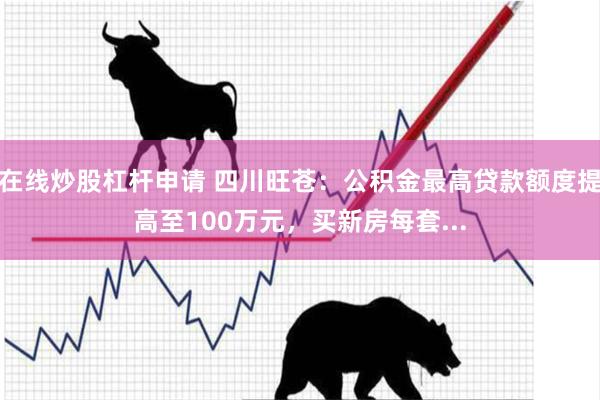 在线炒股杠杆申请 四川旺苍：公积金最高贷款额度提高至100万元，买新房每套...