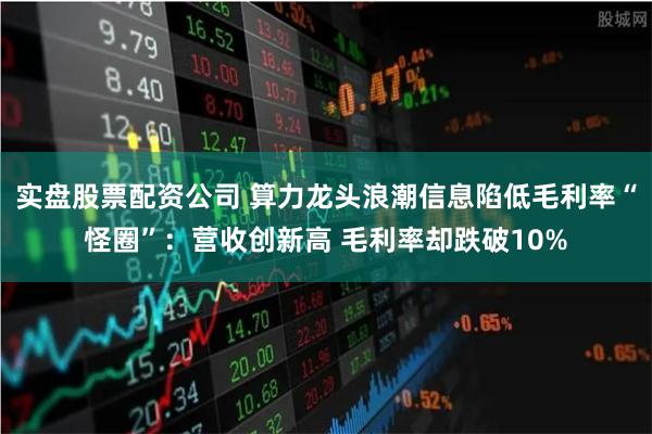 实盘股票配资公司 算力龙头浪潮信息陷低毛利率“怪圈”：营收创新高 毛利率却跌破10%