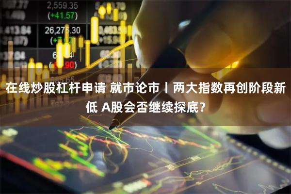 在线炒股杠杆申请 就市论市丨两大指数再创阶段新低 A股会否继续探底？