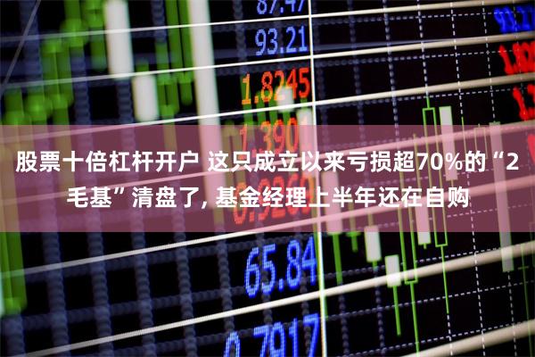 股票十倍杠杆开户 这只成立以来亏损超70%的“2毛基”清盘了, 基金经理上半年还在自购