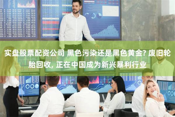实盘股票配资公司 黑色污染还是黑色黄金? 废旧轮胎回收, 正在中国成为新兴暴利行业