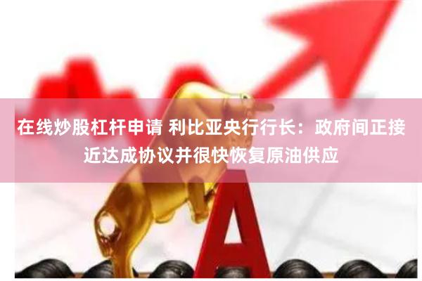 在线炒股杠杆申请 利比亚央行行长：政府间正接近达成协议并很快恢复原油供应