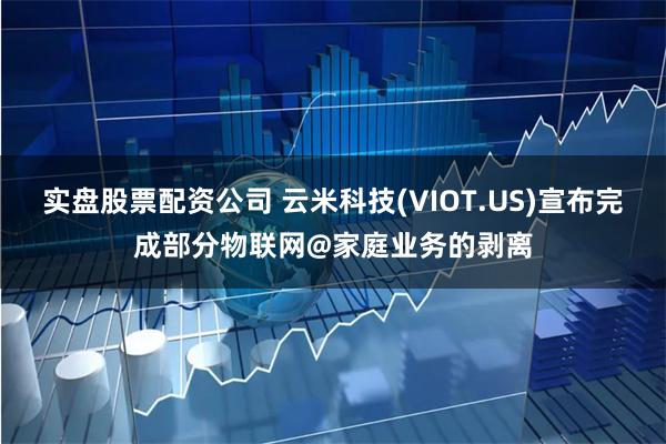 实盘股票配资公司 云米科技(VIOT.US)宣布完成部分物联网@家庭业务的剥离