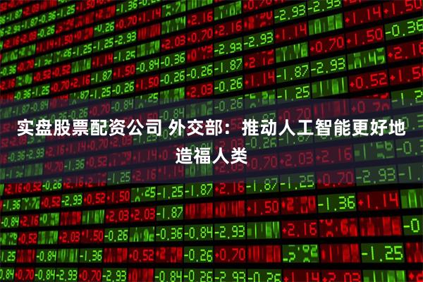 实盘股票配资公司 外交部：推动人工智能更好地造福人类