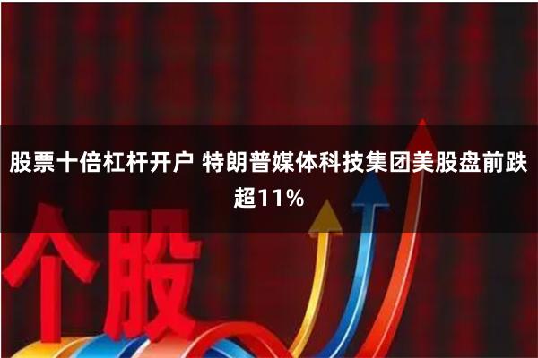 股票十倍杠杆开户 特朗普媒体科技集团美股盘前跌超11%