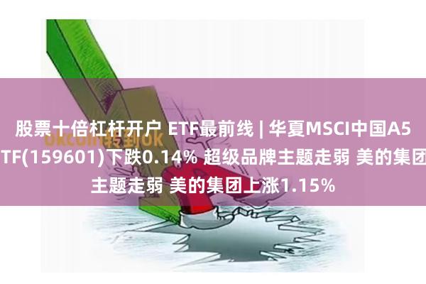 股票十倍杠杆开户 ETF最前线 | 华夏MSCI中国A50互联互通ETF(159601)下跌0.14% 超级品牌主题走弱 美的集团上涨1.15%