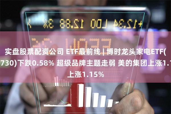 实盘股票配资公司 ETF最前线 | 博时龙头家电ETF(159730)下跌0.58% 超级品牌主题走弱 美的集团上涨1.15%