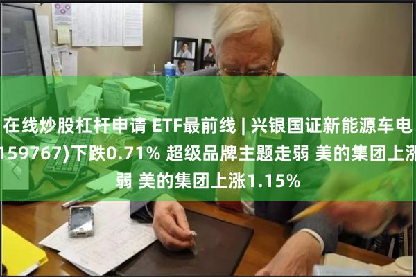 在线炒股杠杆申请 ETF最前线 | 兴银国证新能源车电池ETF(159767)下跌0.71% 超级品牌主题走弱 美的集团上涨1.15%