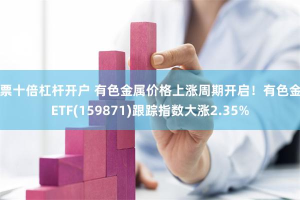 股票十倍杠杆开户 有色金属价格上涨周期开启！有色金属ETF(159871)跟踪指数大涨2.35%