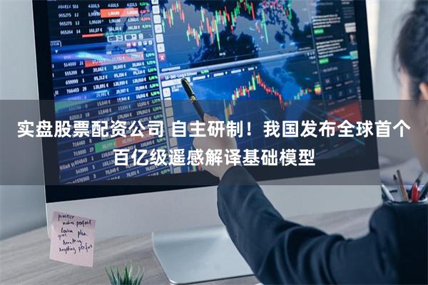 实盘股票配资公司 自主研制！我国发布全球首个百亿级遥感解译基础模型