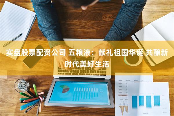 实盘股票配资公司 五粮液：献礼祖国华诞 共酿新时代美好生活