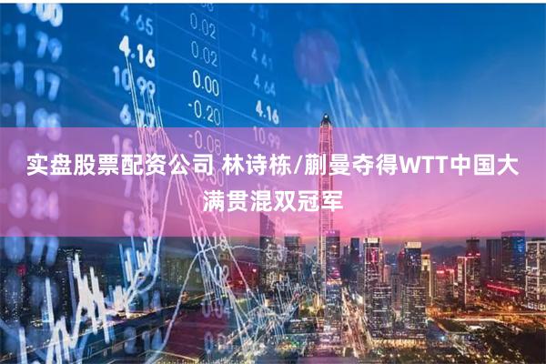 实盘股票配资公司 林诗栋/蒯曼夺得WTT中国大满贯混双冠军