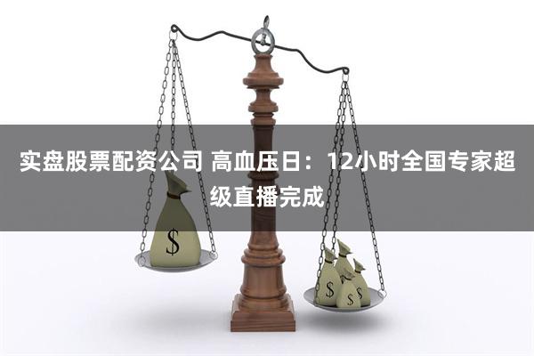 实盘股票配资公司 高血压日：12小时全国专家超级直播完成
