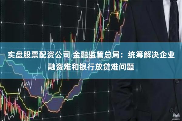 实盘股票配资公司 金融监管总局：统筹解决企业融资难和银行放贷难问题
