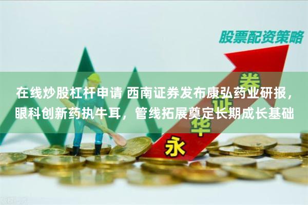 在线炒股杠杆申请 西南证券发布康弘药业研报，眼科创新药执牛耳，管线拓展奠定长期成长基础