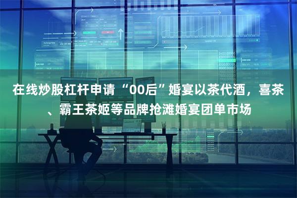 在线炒股杠杆申请 “00后”婚宴以茶代酒，喜茶、霸王茶姬等品牌抢滩婚宴团单市场