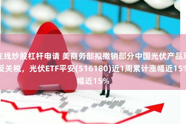 在线炒股杠杆申请 美商务部拟撤销部分中国光伏产品双反关税，光伏ETF平安(516180)近1周累计涨幅近15%