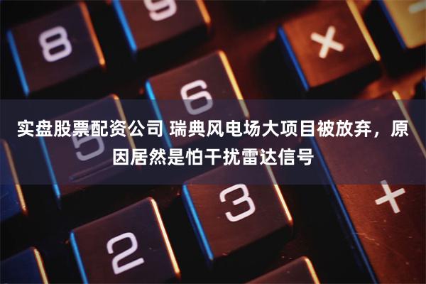 实盘股票配资公司 瑞典风电场大项目被放弃，原因居然是怕干扰雷达信号