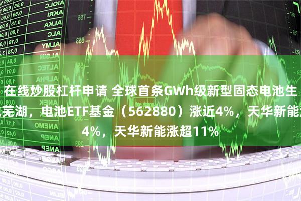在线炒股杠杆申请 全球首条GWh级新型固态电池生产线落地芜湖，电池ETF基金（562880）涨近4%，天华新能涨超11%