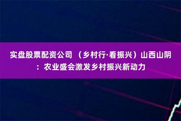 实盘股票配资公司 （乡村行·看振兴）山西山阴：农业盛会激发乡村振兴新动力